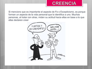 Si menciono que es importante el aspecto de Fe o Escepticismo, es porque
forman un aspecto de la vida personal que lo identifica a uno. Muchas
personas, al tratar con otras, miden su actitud hacia ellas en base a lo que
ellas declaren creer
 