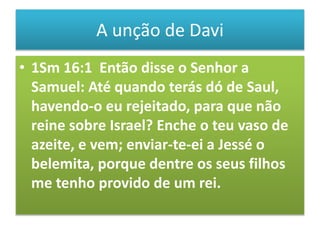 A unção de Davi
• 1Sm 16:1 Então disse o Senhor a
Samuel: Até quando terás dó de Saul,
havendo-o eu rejeitado, para que não
reine sobre Israel? Enche o teu vaso de
azeite, e vem; enviar-te-ei a Jessé o
belemita, porque dentre os seus filhos
me tenho provido de um rei.
 