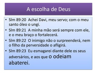 A escolha de Deus
• Slm 89:20 Achei Davi, meu servo; com o meu
santo óleo o ungi.
• Slm 89:21 A minha mão será sempre com ele,
e o meu braço o fortalecerá.
• Slm 89:22 O inimigo não o surpreenderá, nem
o filho da perversidade o afligirá.
• Slm 89:23 Eu esmagarei diante dele os seus
adversários, e aos que o odeiam
abaterei.
 