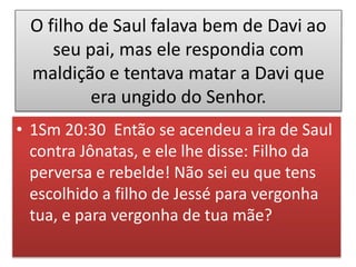 O filho de Saul falava bem de Davi ao
seu pai, mas ele respondia com
maldição e tentava matar a Davi que
era ungido do Senhor.
• 1Sm 20:30 Então se acendeu a ira de Saul
contra Jônatas, e ele lhe disse: Filho da
perversa e rebelde! Não sei eu que tens
escolhido a filho de Jessé para vergonha
tua, e para vergonha de tua mãe?
 