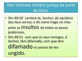 Davi clamava sempre justiça da parte
de Deus.
• Slm 89:50 Lembre-te, Senhor, do opróbrio
dos teus servos; e de como trago no meu
peito os insultos de todos os povos
poderosos,
• Slm 89:51 com que os teus inimigos, ó
Senhor, têm difamado, com que têm
difamadoos passos do teu
ungido.
 