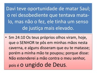 Davi teve oportunidade de matar Saul;
o rei desobediente que tentava mata-
lo, mas não o fez, ele tinha um senso
de justiça mais elevado.
• Sm 24:10 Os teus próprios olhos viram, hoje,
que o SENHOR te pôs em minhas mãos nesta
caverna, e alguns disseram que eu te matasse;
porém a minha mão te poupou; porque disse:
Não estenderei a mão contra o meu senhor,
pois é o ungido de Deus.
 