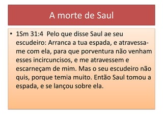 A morte de Saul
• 1Sm 31:4 Pelo que disse Saul ae seu
escudeiro: Arranca a tua espada, e atravessa-
me com ela, para que porventura não venham
esses incircuncisos, e me atravessem e
escarneçam de mim. Mas o seu escudeiro não
quis, porque temia muito. Então Saul tomou a
espada, e se lançou sobre ela.
 