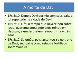 A morte de Davi
• 1Rs 2:10 Depois Davi dormiu com seus pais, e
foi sepultado na cidade de Davi.
• 1Rs 2:11 E foi o tempo que Davi reinou sobre
Israel quarenta anos: sete anos reinou em
Hebrom, e em Jerusalém reinou trinta e três
anos.
• 1Rs 2:12 Salomão, pois, assentou-se no trono
de Davi, seu pai; e o seu reino se fortificou
sobremaneira.
 