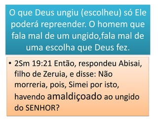 O que Deus ungiu (escolheu) só Ele
poderá repreender. O homem que
fala mal de um ungido,fala mal de
uma escolha que Deus fez.
• 2Sm 19:21 Então, respondeu Abisai,
filho de Zeruia, e disse: Não
morreria, pois, Simei por isto,
havendo amaldiçoado ao ungido
do SENHOR?
 
