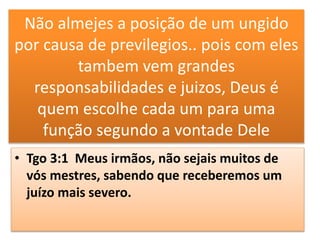 Não almejes a posição de um ungido
por causa de previlegios.. pois com eles
tambem vem grandes
responsabilidades e juizos, Deus é
quem escolhe cada um para uma
função segundo a vontade Dele
• Tgo 3:1 Meus irmãos, não sejais muitos de
vós mestres, sabendo que receberemos um
juízo mais severo.
 