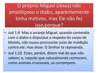 O próprio Miguel (Jesus) não
amaldiçoou o diabo, aparentemente
tinha motivos, mas Ele não fez
isso,porque?
• Jud 1:9 Mas o arcanjo Miguel, quando contendia
com o diabo e disputava a respeito do corpo de
Moisés, não ousou pronunciar juízo de maldição
contra ele; mas disse: O Senhor te repreenda.
• Jud 1:10 Estes, porém, dizem mal do que não
sabem; e, naquilo que naturalmente conhecem,
como animais irracionais, se corrompem.
 