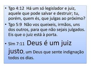 • Tgo 4:12 Há um só legislador e juiz,
aquele que pode salvar e destruir; tu,
porém, quem és, que julgas ao próximo?
• Tgo 5:9 Não vos queixeis, irmãos, uns
dos outros, para que não sejais julgados.
Eis que o juiz está à porta.
• Slm 7:11 Deus é um juiz
justo, um Deus que sente indignação
todos os dias.
 