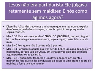 Jesus não era partidarista Ele julgava
retamente sem maldizer. E nós como
agimos agora?
• Disse-lhe João: Mestre, vimos um homem que, em teu nome, expelia
demônios, o qual não nos segue; e nós lho proibimos, porque não
seguia conosco.
• Mar 9:39 Mas Jesus respondeu: Não lho proibais; porque ninguém
há que faça milagre em meu nome e, logo a seguir, possa falar mal de
mim.
• Mar 9:40 Pois quem não é contra nós é por nós.
• Mar 9:41 Porquanto, aquele que vos der de beber um copo de água, em
meu nome, porque sois de Cristo, em verdade vos digo que de modo
algum perderá o seu galardão.
• Mar 9:42 E quem fizer tropeçar a um destes pequeninos crentes,
melhor lhe fora que se lhe pendurasse ao pescoço uma grande pedra de
moinho, e fosse lançado no mar.
 