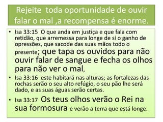 Rejeite toda oportunidade de ouvir
falar o mal ,a recompensa é enorme.
• Isa 33:15 O que anda em justiça e que fala com
retidão, que arremessa para longe de si o ganho de
opressões, que sacode das suas mãos todo o
presente; que tapa os ouvidos para não
ouvir falar de sangue e fecha os olhos
para não ver o mal,
• Isa 33:16 este habitará nas alturas; as fortalezas das
rochas serão o seu alto refúgio, o seu pão lhe será
dado, e as suas águas serão certas.
• Isa 33:17 Os teus olhos verão o Rei na
sua formosura e verão a terra que está longe.
 