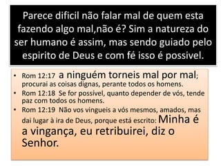 Parece dificil não falar mal de quem esta
fazendo algo mal,não é? Sim a natureza do
ser humano é assim, mas sendo guiado pelo
espirito de Deus e com fé isso é possivel.
• Rom 12:17 a ninguém torneis mal por mal;
procurai as coisas dignas, perante todos os homens.
• Rom 12:18 Se for possível, quanto depender de vós, tende
paz com todos os homens.
• Rom 12:19 Não vos vingueis a vós mesmos, amados, mas
dai lugar à ira de Deus, porque está escrito: Minha é
a vingança, eu retribuirei, diz o
Senhor.
 