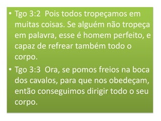 • Tgo 3:2 Pois todos tropeçamos em
muitas coisas. Se alguém não tropeça
em palavra, esse é homem perfeito, e
capaz de refrear também todo o
corpo.
• Tgo 3:3 Ora, se pomos freios na boca
dos cavalos, para que nos obedeçam,
então conseguimos dirigir todo o seu
corpo.
 