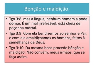 Benção e maldição.
• Tgo 3:8 mas a língua, nenhum homem a pode
domar. É um mal irrefreável; está cheia de
peçonha mortal.
• Tgo 3:9 Com ela bendizemos ao Senhor e Pai,
e com ela amaldiçoamos os homens, feitos à
semelhança de Deus.
• Tgo 3:10 Da mesma boca procede bênção e
maldição. Não convém, meus irmãos, que se
faça assim.
 