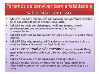 Teremos de conviver com a falsidade e
saber lidar com isso.
• Mas vós, amados, lembrai-vos das palavras que vos foram preditas
pelos apóstolos de nosso Senhor Jesus Cristo,
• Jud 1:18 os quais vos diziam que, no último tempo, haveria
escarnecedores que andariam segundo as suas ímpias
concupiscências.
• Jud 1:19 Estes são os que causam divisões, sensuais, que não têm o
Espírito.
• Jud 1:20 Mas vós, amados, edificando-vos a vós mesmos sobre a
vossa santíssima fé, orando no Espírito Santo,
• Jud 1:21 conservai a vós mesmos na caridade de Deus,
esperando a misericórdia de nosso Senhor Jesus Cristo, para a vida
eterna.
• Jud 1:22 E apiedai-vos de alguns que estão duvidosos;
• Jud 1:23 e salvai alguns, arrebatando-os do fogo; tende deles
misericórdia com temor, aborrecendo até a roupa manchada da
carne.
 