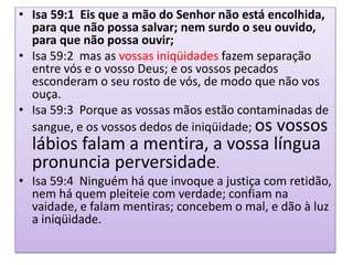• Isa 59:1 Eis que a mão do Senhor não está encolhida,
para que não possa salvar; nem surdo o seu ouvido,
para que não possa ouvir;
• Isa 59:2 mas as vossas iniqüidades fazem separação
entre vós e o vosso Deus; e os vossos pecados
esconderam o seu rosto de vós, de modo que não vos
ouça.
• Isa 59:3 Porque as vossas mãos estão contaminadas de
sangue, e os vossos dedos de iniqüidade; os vossos
lábios falam a mentira, a vossa língua
pronuncia perversidade.
• Isa 59:4 Ninguém há que invoque a justiça com retidão,
nem há quem pleiteie com verdade; confiam na
vaidade, e falam mentiras; concebem o mal, e dão à luz
a iniqüidade.
 