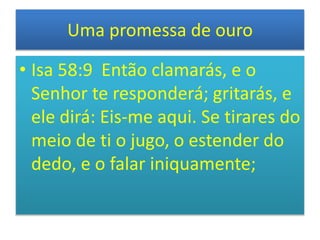 Uma promessa de ouro
• Isa 58:9 Então clamarás, e o
Senhor te responderá; gritarás, e
ele dirá: Eis-me aqui. Se tirares do
meio de ti o jugo, o estender do
dedo, e o falar iniquamente;
 