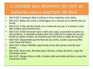 o cuidado que devemos ter com as
palavras veja o exemplo de Noé ...
• Gên 9:20 E começou Noé a cultivar a terra e plantou uma vinha.
• Gên 9:21 Bebeu do vinho, e embriagou-se; e achava-se nu dentro da sua
tenda.
• Gên 9:22 E Cão, pai de Canaã, viu a nudez de seu pai, e o contou a seus
dois irmãos que estavam fora.
• Gên 9:23 Então tomaram Sem e Jafé uma capa, e puseram-na sobre os
seus ombros, e andando virados para trás, cobriram a nudez de seu pai,
tendo os rostos virados, de maneira que não viram a nudez de seu pai.
• Gên 9:24 Despertado que foi Noé do seu vinho, soube o que seu filho
mais moço lhe fizera;
• Gên 9:25 e disse: Maldito seja Canaã; servo dos servos será de seus
irmãos.
• Gên 9:26 Disse mais: Bendito seja o Senhor, o Deus de Sem; e seja-lhe
Canaã por servo.
• Gên 9:27 Alargue Deus a Jafé, e habite Jafé nas tendas de Sem; e seja-lhe
Canaã por servo.
 