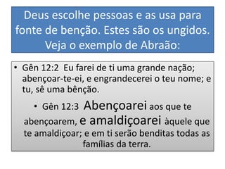Deus escolhe pessoas e as usa para
fonte de benção. Estes são os ungidos.
Veja o exemplo de Abraão:
• Gên 12:2 Eu farei de ti uma grande nação;
abençoar-te-ei, e engrandecerei o teu nome; e
tu, sê uma bênção.
• Gên 12:3 Abençoarei aos que te
abençoarem, e amaldiçoarei àquele que
te amaldiçoar; e em ti serão benditas todas as
famílias da terra.
 