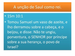 A unção de Saul como rei.
• 1Sm 10:1
• Tomou Samuel um vaso de azeite, e
lho derramou sobre a cabeça, e o
beijou, e disse: Não te ungiu,
porventura, o SENHOR por príncipe
sobre a sua herança, o povo de
Israel?
 