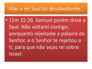 Mas o rei Saul foi desobediente..
• 1Sm 15:26 Samuel porém disse a
Saul: Não voltarei contigo;
porquanto rejeitaste a palavra do
Senhor, e o Senhor te rejeitou a
ti, para que não sejas rei sobre
Israel:
 