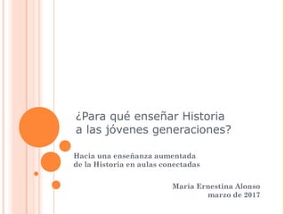 ¿Para qué enseñar Historia
a las jóvenes generaciones?
Hacia una enseñanza aumentada
de la Historia en aulas conectadas
María Ernestina Alonso
marzo de 2017
 