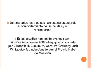  Durante años los médicos han estado estudiando 
el comportamiento de las células y su 
reproducción. 
 Estos estudios han tenido avances tan 
significativos que en 2009 el equipo conformado 
por Elizabeth H. Blackburn, Carol W. Greider y Jack 
W. Szostak fue galardonado con el Premio Nobel 
de Medicina. 
 