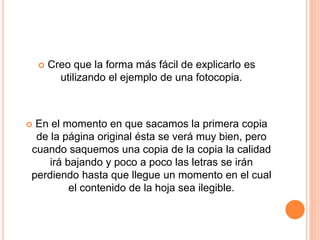  Creo que la forma más fácil de explicarlo es 
utilizando el ejemplo de una fotocopia. 
 En el momento en que sacamos la primera copia 
de la página original ésta se verá muy bien, pero 
cuando saquemos una copia de la copia la calidad 
irá bajando y poco a poco las letras se irán 
perdiendo hasta que llegue un momento en el cual 
el contenido de la hoja sea ilegible. 
 