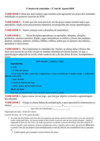 1ª mostra de conteúdos – 5º Ano B- Agosto/2010

NARRADOR 1: Bom dia, hoje estamos aqui reunidos para apresentar um pouco dos conteúdos
trabalhados no primeiro semestre de 2010.

NARRADOR 2: É claro que não seria possível, em tão pouco tempo mostrar tudo o que
aprendemo, sendo assim procuraremos transmitir um pouquinho das nossas aprendizagens.

NARRADOR 1: Vamos começar com a disciplina de matemática:

NARRADOR 2:            Nessa disciplina aprendemos as operações, tabuadas, situações
problemas, números romanos, frações, jogos matemáticos as ordens e classes das unidades,
dezenas, centenas, milhares, milhões, bilhões, trilhões, enfim que os números são infinitos,
geometria e várias coisas.

NARRADOR 1: Para representar os conteúdos das frações, as alunas Julia e Jéssica irão
fazer uma receita de um bolo em que as medidas utilizadas envolvem frações, ou seja, a
aprendizagem adquirida na escola sendo usada no dia a dia das donas de casa. Acompanhem a
receita:

                                            Bolo simples ( Jéssica e Júlia)
           Ingredientes
           3 ovos
           1 ½ copo de açúcar
     1/3 do copo de óleo ( para isso imaginamos a xícara dividida em 3 partes iguais, e utilizamos
apenas uma parte.
           1 copo de leite
           2 copos de farinha de trigo
           1 colher (sopa) de fermento em pó
           Modo de fazer
           Bata tudo no liquidificador e leve ao forno numa assadeira untada.
NARRADOR 1: Agora vamos ver um jogo , que tem por objetivo estimular a aprendizagem
das tabuadas.
NARRADOR 2 O jogo se chama Salute da multiplicação, e para apresentá-lo chamaremos os
alunos: _____________, ______________, _____________ e ________________.
                                     Jogo salute da multiplicação: (_________________)
Organização da classe: Grupo de 3 alunos
material: 40 cartas de 1 a 10.( quatro de cada)
    1. As cartas são distribuídas entre dois dos três jogadores, que devem sentar-se frente a frente, com seus montes de
           cartas viradas para baixo. Ao mesmo tempo os dois retiram a carta de cima de seus montes dizendo: - Salute! e
           segurando-as perto de seus rostos, de modo que possam ver apenas a carta do adversário, mas não a própria. O
           terceiro jogador, nesse momento, anuncia o produto das cartas, e aqueles, entre os dois, que primeiro descobrir
           o correto valor de sua própria carta (multiplicando o total da carta de seu companheiro) leva o par para
           si.
             2. Ganha aquele que conseguir o maior número de cartas.
 
