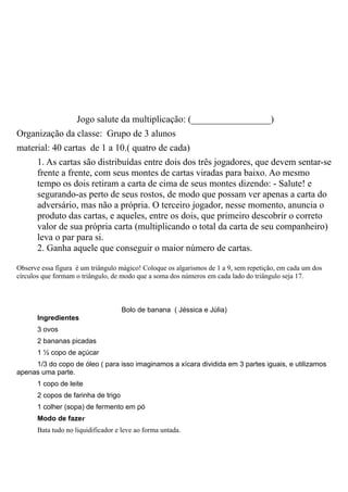 Jogo salute da multiplicação: (_________________)
Organização da classe: Grupo de 3 alunos
material: 40 cartas de 1 a 10.( quatro de cada)
       1. As cartas são distribuídas entre dois dos três jogadores, que devem sentar-se
       frente a frente, com seus montes de cartas viradas para baixo. Ao mesmo
       tempo os dois retiram a carta de cima de seus montes dizendo: - Salute! e
       segurando-as perto de seus rostos, de modo que possam ver apenas a carta do
       adversário, mas não a própria. O terceiro jogador, nesse momento, anuncia o
       produto das cartas, e aqueles, entre os dois, que primeiro descobrir o correto
       valor de sua própria carta (multiplicando o total da carta de seu companheiro)
       leva o par para si.
       2. Ganha aquele que conseguir o maior número de cartas.

Observe essa figura é um triângulo mágico! Coloque os algarismos de 1 a 9, sem repetição, em cada um dos
círculos que formam o triângulo, de modo que a soma dos números em cada lado do triângulo seja 17.



                                     Bolo de banana ( Jéssica e Júlia)
       Ingredientes
       3 ovos
       2 bananas picadas
       1 ½ copo de açúcar
     1/3 do copo de óleo ( para isso imaginamos a xícara dividida em 3 partes iguais, e utilizamos
apenas uma parte.
       1 copo de leite
       2 copos de farinha de trigo
       1 colher (sopa) de fermento em pó
       Modo de fazer
       Bata tudo no liquidificador e leve ao forma untada.
 