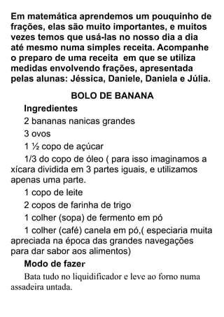 Em matemática aprendemos um pouquinho de
frações, elas são muito importantes, e muitos
vezes temos que usá-las no nosso dia a dia
até mesmo numa simples receita. Acompanhe
o preparo de uma receita em que se utiliza
medidas envolvendo frações, apresentada
pelas alunas: Jéssica, Daniele, Daniela e Júlia.
                BOLO DE BANANA
    Ingredientes
    2 bananas nanicas grandes
    3 ovos
    1 ½ copo de açúcar
    1/3 do copo de óleo ( para isso imaginamos a
xícara dividida em 3 partes iguais, e utilizamos
apenas uma parte.
    1 copo de leite
    2 copos de farinha de trigo
    1 colher (sopa) de fermento em pó
    1 colher (café) canela em pó,( especiaria muita
apreciada na época das grandes navegações
para dar sabor aos alimentos)
    Modo de fazer
    Bata tudo no liquidificador e leve ao forno numa
assadeira untada.
 