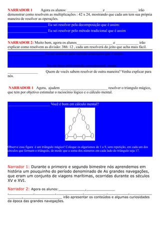 NARRADOR 1            Agora os alunos: ___________________e _________________ irão
demonstrar como resolvem as multiplicações : 42 x 24, mostrando que cada um tem sua própria
maneira de resolver as operações.
_____________________ Eu sei resolver pela decomposição que é assim:
_____________________ Eu sei resolver pelo método tradicional que é assim


NARRADOR 2: Muito bem, agora os alunos___________________ e ____________ irão
explicar como resolvem as divisão: 386: 12 , cada um resolverá do jeito que acha mais fácil.
____________________Eu sei resolver pelo método americano que é assim:


_____________________Eu sei fazer pelo método convencional assim:
________________            Quem de vocês sabem resolver de outra maneira? Venha explicar para
nós.


 NARRADOR 1 Agora, ajudem _________________________ resolver o triangulo mágico,
que tem por objetivo estimular o raciocínio lógico e o cálculo mental.


______________________ Você é bom em cálculo mental?




Observe essa figura é um triângulo mágico! Coloque os algarismos de 1 a 9, sem repetição, em cada um dos
círculos que formam o triângulo, de modo que a soma dos números em cada lado do triângulo seja 17.




Narrador 1: Durante o primeiro e segundo bimestre nós aprendemos em
história um pouquinho do período denominado de As grandes navegações,
que eram um conjunto de viagens marítimas, ocorridas durante os séculos
XV e XVI.

Narrador 2: Agora os alunos:_____________,______________
,____________,__________,_____________,___________,__________,___________
_______,___________________ irão apresentar os conteúdos e algumas curiosidades
da época das grandes navegações.
 