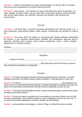 Narrador 1: Dando continuidade as nossas apresentações, os alunos irão ler a poesia
Procura-se para representar os projeto Cultura africana.

Narrador 2: Essa poesia , vem falando um pouco das diferenças entre as pessoas, cor,
raça, religião, situação social, mas que para Deus nada disso importa, porque perante
eles somos todos iguais, sem defeitos ,portanto nós também não devemos ter
preconceitos.



                                              Ciencias

 Narrador 1: Durante todo o primeiro semestre aprendemos em ciências sobre o ar e
seus poluentes, aquecimento global, efeito estufa, a destruição da camada de ozônio,
etc.

Narrador 2: Os alunos além de explicar as consequencias dessas atitudes impensadas
do homem e sua ganancia desenfreada, também irão apresentar algumas dicas e
possíveis soluções para resolver parte desses problemas, onde o maior culpado ,
infelizmente é o próprio homem.

ALUNOs:_______________________________________________________________
______________________________________________________________________
_____________________________________________________________________

                                                Geografia

       E agora os alunos _________________________________________________

___________________________________irão apresentar de forma breve um pouco
dos conteúdos aprendidos em geografia.



                                             Português

Narrador 1: Em língua portuguesa estudamos diversas tipologias textuais, entre elas : os contos
etiológicos,as lendas, as crônicas, poesias, piadas, biografias , contos populares e muito mais.

Narrador 2: Os alunos:_____________________________________________irão apresentar uma
lenda chinesa, as lendas são narrativas populares, contadas de geração em geração, as lendas não
podem ser comprovadas cientificamente, pois são frutos da imaginação de quem as criou.

Narrador 1: Precisamos da participação de vocês, durante essa apresentação, procurem fazer todas
as etapas que os alunos fizerem.

Narrador 2: Vamos ouvir agora uma piada que é uma anedota ou uma breve história, com um final
as vezes surpreendente, cujo o objetivo é provocar risos ou gargalhas em quem as ouve ou lê. É
um recurso humorístico utilizadas em comédia e também na vida cotidiana.

Narrador 1: para apresentar essa tipologia , os alunos Thiago, e Gabriel irão encenar a piada :
 