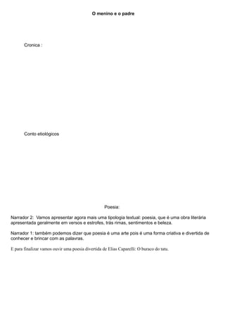 O menino e o padre




       Cronica :




       Conto etiológicos




                                                   Poesia:

Narrador 2: Vamos apresentar agora mais uma tipologia textual: poesia, que é uma obra literária
apresentada geralmente em versos e estrofes, trás rimas, sentimentos e beleza.

Narrador 1: também podemos dizer que poesia é uma arte pois é uma forma criativa e divertida de
conhecer e brincar com as palavras.

E para finalizar vamos ouvir uma poesia divertida de Elias Caparelli: O buraco do tatu.
 