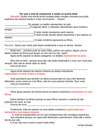 Por que o anel de casamento é usado no quarto dedo
      Narrador: Existe uma bonita lenda contada pelos monges chineses que pode
explicá-lo de maneira bonita e muito convincente.... Ouçam:

 __________________Os polegar ou dedão representam os pais.
____________________O segundo dedo, o indicador representam seus irmãos e
amigos.
_______________________O dedo medio representa você mesmo.
_______________________O dedo anular (quarto dedo) representa o seu esposo ou
esposa.
_______________________-O dedo mindinho representa os filhos.

Narrador: Quero que vocês pais façam exatamente o que os alunos fizerem
_____________________________________
     Muito bem ...primeiro junte as suas mãos, palma com palma, depois una os
dedos médios de forma que fiquem os nós com os nós assim:
     Agora tente separar os dedos polegares, os dedões (representam os pais),

      Eles irão se abrir , porque seus pais não estão destinados a viver com você para
sempre, eles vão te deixar cedo ou tarde
      Una-os de novo
_________________________________________________________________
      Agora tente separar da mesma maneira os dedos indicadores
(representam os seus irmãos e amigos),

      Você perceberá que também se abrem porque eles se vão,e têm destinos
diferentes, como casar-se e ter filhos, irão ter suas próprias famílias. Sem você.
      Una-os novamente.
_________________________________________________________________

       Tente agora separar da mesma forma os dedos mindinhos (representam os seus
filhos).

      Estes também se abrem porque os seus filhos crescem e quando já não
precisem de você, se vão.
      Una-os de novo. __________________________________________________

      Finalmente, trate de separar os seus dedos anulares (o quarto dedo que
representa o seu esposo /esposa)
        E você se surpreenderá ao ver que simplesmente não consegue separá-los.
      Isso acontece porque um casal está destinado a permanecer unido até o ultimo
dia de sua vida
      E é por isso que o anel é usado neste dedo.
                                                                       Lenda chinesa
 