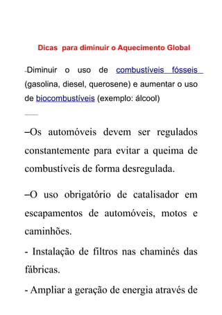 Dicas para diminuir o Aquecimento Global

–Diminuir o uso de combustíveis fósseis
(gasolina, diesel, querosene) e aumentar o uso
de biocombustíveis (exemplo: álcool)
______



–Os automóveis devem ser regulados
constantemente para evitar a queima de
combustíveis de forma desregulada.

–O uso obrigatório de catalisador em
escapamentos de automóveis, motos e
caminhões.
- Instalação de filtros nas chaminés das
fábricas.
- Ampliar a geração de energia através de
 