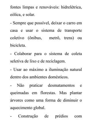 fontes limpas e renováveis: hidrelétrica,
eólica, e solar.
- Sempre que possível, deixar o carro em
casa e usar o sistema de transporte
coletivo (ônibus,            metrô, trens) ou
bicicleta.
- Colaborar para o sistema de coleta
seletiva de lixo e de reciclagem.
- Usar ao máximo a iluminação natural
dentro dos ambientes domésticos.
-   Não      praticar    desmatamentos      e
queimadas em florestas. Mas plantar
árvores como uma forma de diminuir o
aquecimento global.
-    Construção         de     prédios   com
 