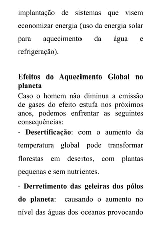 implantação de sistemas que visem
economizar energia (uso da energia solar
para    aquecimento     da    água    e
refrigeração).


Efeitos do Aquecimento Global no
planeta
Caso o homem não diminua a emissão
de gases do efeito estufa nos próximos
anos, podemos enfrentar as seguintes
consequências:
- Desertificação: com o aumento da
temperatura global pode transformar
florestas em desertos, com plantas
pequenas e sem nutrientes.
- Derretimento das geleiras dos pólos
do planeta:      causando o aumento no
nível das águas dos oceanos provocando
 