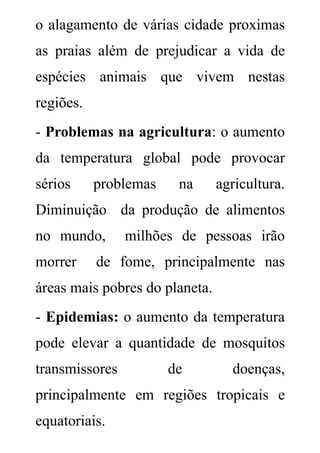 o alagamento de várias cidade proximas
as praias além de prejudicar a vida de
espécies animais que vivem nestas
regiões.
- Problemas na agricultura: o aumento
da temperatura global pode provocar
sérios     problemas    na      agricultura.
Diminuição da produção de alimentos
no mundo,       milhões de pessoas irão
morrer     de fome, principalmente nas
áreas mais pobres do planeta.
- Epidemias: o aumento da temperatura
pode elevar a quantidade de mosquitos
transmissores          de         doenças,
principalmente em regiões tropicais e
equatoriais.
 