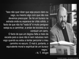 The Essentials of Apologetics – Why Christianity: In an Evil World
“Isso não quer dizer que seja pouco claro ou
vago, ou mesmo algo com que não nos
devemos preocupar. Se há um buraco na
estrada onde eu esperava ter chão sólido, o
facto de que não há "nada lá" é muito perigoso
esteja eu a caminhar, a andar de bicicleta ou a
conduzir um carro.
O facto de que um degrau falta a meio da
escada para a cave não é nem nebuloso nem
vago quando eu estou a tentar percorrer o meu
caminho no escuro. O mal é, portanto, o
equivalente moral e espiritual de um buraco
negro.”
- N. T. Wright
 