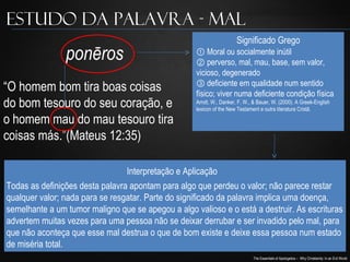 The Essentials of Apologetics – Why Christianity: In an Evil World
“O homem bom tira boas coisas
do bom tesouro do seu coração, e
o homem mau do mau tesouro tira
coisas más.”(Mateus 12:35)
ponēros
Estudo da Palavra - Mal
① Moral ou socialmente inútil
② perverso, mal, mau, base, sem valor,
vicioso, degenerado
③ deficiente em qualidade num sentido
físico; viver numa deficiente condição física
Arndt, W., Danker, F. W., & Bauer, W. (2000). A Greek-English
lexicon of the New Testament e outra literatura Cristã.
Significado Grego
Interpretação e Aplicação
Todas as definições desta palavra apontam para algo que perdeu o valor; não parece restar
qualquer valor; nada para se resgatar. Parte do significado da palavra implica uma doença,
semelhante a um tumor maligno que se apegou a algo valioso e o está a destruir. As escrituras
advertem muitas vezes para uma pessoa não se deixar derrubar e ser invadido pelo mal, para
que não aconteça que esse mal destrua o que de bom existe e deixe essa pessoa num estado
de miséria total.
 