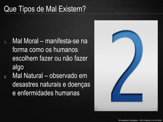 The Essentials of Apologetics – Why Christianity: In an Evil World
Que Tipos de Mal Existem?
1. Mal Moral – manifesta-se na
forma como os humanos
escolhem fazer ou não fazer
algo
2. Mal Natural – observado em
desastres naturais e doenças
e enfermidades humanas
 