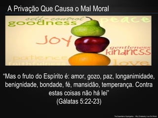 The Essentials of Apologetics – Why Christianity: In an Evil World
A Privação Que Causa o Mal Moral
“Mas o fruto do Espírito é: amor, gozo, paz, longanimidade,
benignidade, bondade, fé, mansidão, temperança. Contra
estas coisas não há lei”
(Gálatas 5:22-23)
 