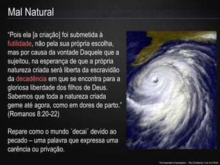 The Essentials of Apologetics – Why Christianity: In an Evil World
Mal Natural
“Pois ela [a criação] foi submetida à
futilidade, não pela sua própria escolha,
mas por causa da vontade Daquele que a
sujeitou, na esperança de que a própria
natureza criada será liberta da escravidão
da decadência em que se encontra para a
gloriosa liberdade dos filhos de Deus.
Sabemos que toda a natureza criada
geme até agora, como em dores de parto.”
(Romanos 8:20-22)
Repare como o mundo ´decai´ devido ao
pecado – uma palavra que expressa uma
carência ou privação.
 