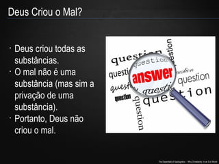 The Essentials of Apologetics – Why Christianity: In an Evil World
•
Deus criou todas as
substâncias.
•
O mal não é uma
substância (mas sim a
privação de uma
substância).
•
Portanto, Deus não
criou o mal.
Deus Criou o Mal?
 