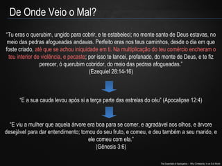 The Essentials of Apologetics – Why Christianity: In an Evil World
De Onde Veio o Mal?
“Tu eras o querubim, ungido para cobrir, e te estabeleci; no monte santo de Deus estavas, no
meio das pedras afogueadas andavas. Perfeito eras nos teus caminhos, desde o dia em que
foste criado, até que se achou iniquidade em ti. Na multiplicação do teu comércio encheram o
teu interior de violência, e pecaste; por isso te lancei, profanado, do monte de Deus, e te fiz
perecer, ó querubim cobridor, do meio das pedras afogueadas.”
(Ezequiel 28:14-16)
“E a sua cauda levou após si a terça parte das estrelas do céu” (Apocalipse 12:4)
“E viu a mulher que aquela árvore era boa para se comer, e agradável aos olhos, e árvore
desejável para dar entendimento; tomou do seu fruto, e comeu, e deu também a seu marido, e
ele comeu com ela.”
(Gênesis 3:6)
 