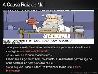The Essentials of Apologetics – Why Christianity: In an Evil World
A Causa Raiz do Mal
•
Cada gota de mal - tanto moral como natural - pode ser rastreada até à
sua origem: o mau uso da liberdade.
•
Deus é livre, e Ele criou criaturas livres.
•
A liberdade é algo muito bom, no entanto, essa liberdade permite agir de
forma contrária ao bom propósito de Deus.
•
Isto foi o que o Diabo e Adão/Eva fizeram de forma livre e auto-
determinada.
 