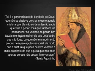 The Essentials of Apologetics – Why Christianity: In an Evil World
“Tal é a generosidade da bondade de Deus,
que não se absteve de criar mesmo aquela
criatura que Ele não só de antemão sabia
que viria a pecar, mas que também iria
permanecer na vontade de pecar. Um
cavalo em fuga é melhor do que uma pedra
que não foge, porque não tem movimento
próprio nem percepção sensorial, de modo
que a criatura que peca de livre vontade é
mais excelente do que aquela que não peca
apenas porque não possui livre vontade.”
- Santo Agostinho
 