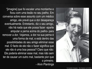 The Essentials of Apologetics – Why Christianity: In an Evil World
“[imagine] que foi escalar uma montanha e
ficou com uma lesão no seu joelho. Em
conversa sobre esse assunto com um médico
amigo, ele prevê que a dor desapareça
eventualmente. Entretanto, diz o seu amigo,
não há nada que ele possa fazer -aparte
amputar a perna acima do joelho- para
remover a dor. Vejamos, a dor na sua perna é
uma forma de mal, e está dentro das
possibilidades do seu amigo eliminar esse
mal. O facto de ele não o fazer significa que
ele não é uma boa pessoa? Claro que não:
Ele poderia eliminar esse mal, mas não sem
ter de causar um outro mal, bastante pior que
o primeiro.
- Alvin Plantinga
 