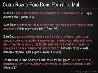 The Essentials of Apologetics – Why Christianity: In an Evil World
Outra Razão Para Deus Permitir o Mal
“Mas se a nossa infidelidade serve para mostrar a fidelidade de Deus, que
diremos nós?” (Rom. 3:5)
“Mas Deus mostrou-nos até que ponto nos ama pois, quando ainda éramos
pecadores, Cristo morreu por nós.” (Rom. 5:8)
E se Deus querendo demonstrar a sua ira e dar a conhecer o seu poder
suportou com muita paciência aqueles que mereciam os castigos divinos e
deviam ser destruídos? E Ele fez dessa forma para mostrar a riqueza da
sua glória e da sua misericórdia para connosco, humildes vasos que de
antemão preparou para a glória. (Rom. 9:22–23)
“Assim fala Deus na Sagrada Escritura ao rei do Egipto: Eu é que te fiz rei
para mostrar em ti o meu poder e para me dar a conhecer em toda a terra.”
(Rom. 9:17)
 