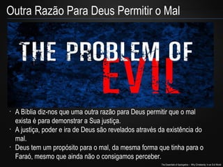 The Essentials of Apologetics – Why Christianity: In an Evil World
•
A Bíblia diz-nos que uma outra razão para Deus permitir que o mal
exista é para demonstrar a Sua justiça.
•
A justiça, poder e ira de Deus são revelados através da existência do
mal.
•
Deus tem um propósito para o mal, da mesma forma que tinha para o
Faraó, mesmo que ainda não o consigamos perceber.
Outra Razão Para Deus Permitir o Mal
 